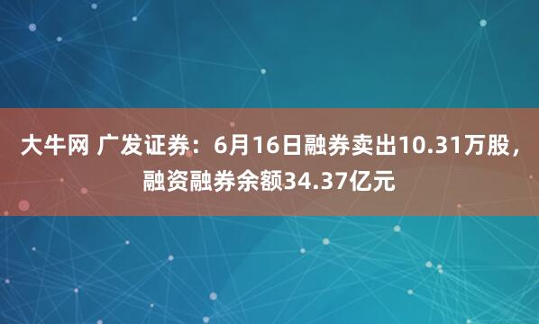 大牛网 广发证券：6月16日融券卖出10.31万股，融资融券余额34.37亿元