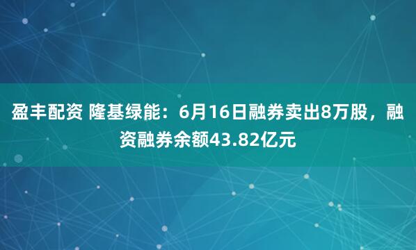盈丰配资 隆基绿能：6月16日融券卖出8万股，融资融券余额43.82亿元