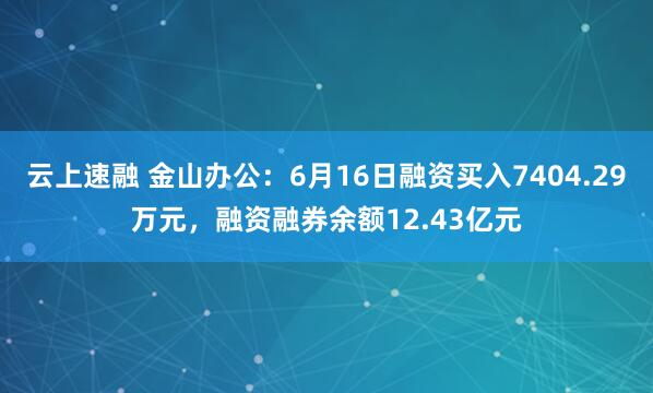 云上速融 金山办公：6月16日融资买入7404.29万元，融资融券余额12.43亿元