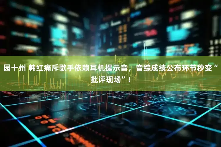 园十州 韩红痛斥歌手依赖耳机提示音，音综成绩公布环节秒变“批评现场”！