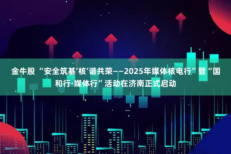 金牛股 “安全筑基‘核’谐共荣——2025年媒体核电行”暨“国和行·媒体行”活动在济南正式启动