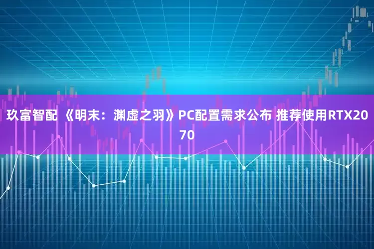 玖富智配 《明末：渊虚之羽》PC配置需求公布 推荐使用RTX2070