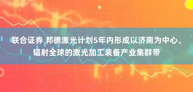 联合证券 邦德激光计划5年内形成以济南为中心、辐射全球的激光加工装备产业集群带