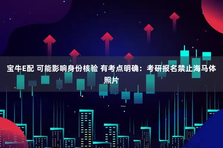 宝牛E配 可能影响身份核验 有考点明确：考研报名禁止海马体照片