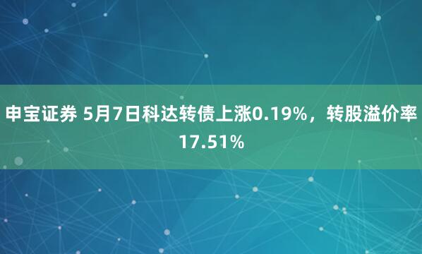 申宝证券 5月7日科达转债上涨0.19%，转股溢价率17.51%
