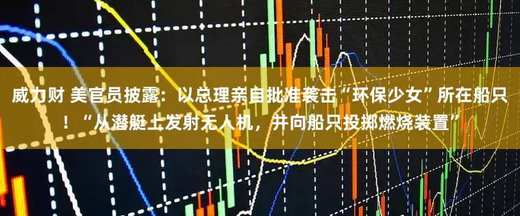 威力财 美官员披露：以总理亲自批准袭击“环保少女”所在船只！“从潜艇上发射无人机，并向船只投掷燃烧装置”