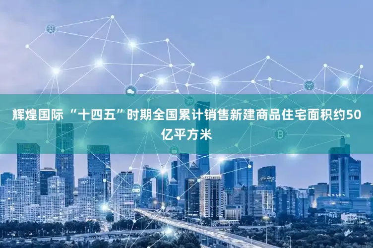 辉煌国际 “十四五”时期全国累计销售新建商品住宅面积约50亿平方米