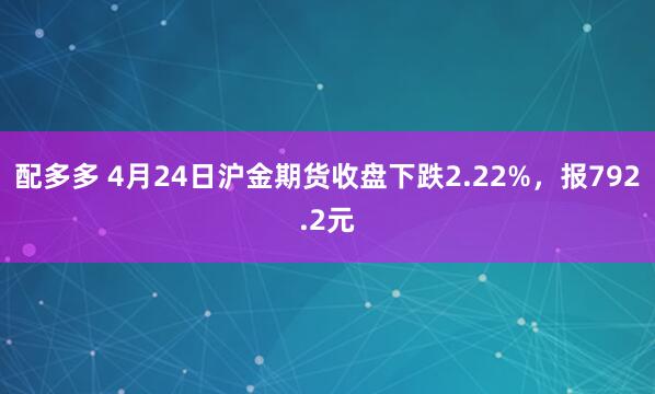 配多多 4月24日沪金期货收盘下跌2.22%，报792.2元